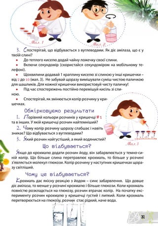 3.	 Спостерігай, що відбувається з вуглеводами. Як діє амілаза, що є у
твоїй слині?
•	 До теплого киселю додай чайну ложечку своєї слини.
•	 Включи секундомір (скористайся секундоміром на мобільному те-
лефоні).
•	 Щохвилини додавай 1 краплину киселю зі слиною у інші кришечки –
від 2 до 10 (мал. 3). Не забувай щоразу вимішувати суміш чистою паличкою
для шашликів. Для кожної кришечки використовуй чисту паличку!
•	 Під час спостережень постійно перемішуй кисіль зі сли-
ною.
•	 Спостерігай, як змінюється колір розчину у кри-
шечках.
Обмірковуємо результати
1.	 Порівняй кольори розчинів у кришечці №1
та в інших. У якій кришечці розчин найтемніший?
2.	 Чому колір розчину щоразу слабшає і навіть
зникає? Що відбувається з вуглеводами?
3.	 який розчин найгустіший, а який водянистий?
Що відбувається?
якщо до крохмалю додати розчин йоду, він забарвлюється у темно-си-
ній колір. Що більше слина перетравлює крохмаль, то більше у розчині
з’являється молекул глюкози. Колір розчину у наступних кришечках щора-
зу світліший.
Чому це відбувається?
Крохмаль дає якісну реакцію з йодом – синє забарвлення. Що довше
діє амілаза, то менше у розчині крохмалю і більше глюкози. Коли крохмаль
повністю розкладється на глюкозу, розчин втрачає колір. На початку екс-
перименту розчин крохмалю у кришечці густий і липкий. Коли крохмаль
перетворюється на глюкозу, розчин стає рідкий, наче вода.
мал. 1 мал. 2
мал.3
31
 