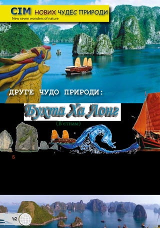 Бухта Ха Лoнг охоплює понад 3000 островів, невеликі скелі і печери. Її
площа становить приблизно 1500 км2
. Вона є об’єктом Всесвітньої спадщини
ЮНЕСКО. Ха Лонг у перекладі означає „там, де дракон занурився в море”. За
легендою острів Ха Лонг створив велетенський дракон. Вибираючись з гір, він
пробив хвостом різноманітні долини, а коли занурився у море, місця, викопані
хвостом, заповнилися водою так, що залишилися лише маленькі острови. Міс-
цеві жителі досі вірять, що в затоці живе дракон…
СІМ НОВИХ ЧУДЕС ПРИРОДИСІМ НОВИХ ЧУДЕС ПРИРОДИ
ДРУГЕ ЧУДО ПРИРОДИ:
Бухта Ха Лонг
New seven wonders of natureNew seven wonders of nature
(В’єтнам)
42
 