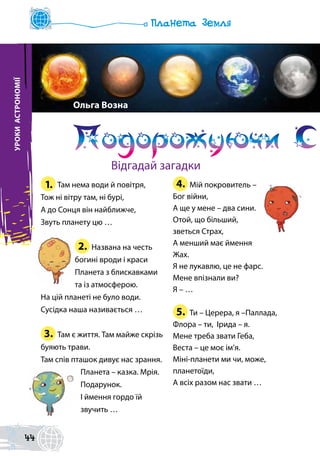 1. Там нема води й повітря,
Тож ні вітру там, ні бурі,
А до Сонця він найближче,
Звуть планету цю …
2. Названа на честь
богині вроди і краси
Планета з блискавками
та із атмосферою.
На цій планеті не було води.
Сусідка наша називається …
3. Там є життя. Там майже скрізь
буяють трави.
Там спів пташок дивує нас зрання.
Планета – казка. Мрія.
Подарунок.
І ймення гордо їй
звучить …
4. Мій покровитель –
Бог війни,
А ще у мене – два сини.
Отой, що більший,
зветься Страх,
А менший має ймення
Жах.
Я не лукавлю, це не фарс.
Мене впізнали ви?
Я – …
5. Ти – Церера, я –Паллада,
Флора – ти, Ірида – я.
Мене треба звати Геба,
Веста – це моє ім’я.
Міні-планети ми чи, може,
планетоїди,
А всіх разом нас звати …
УРОКИАСТРОНОМІЇ
Подорожуючи С
Ольга Возна
Відгадай загадки
44
 