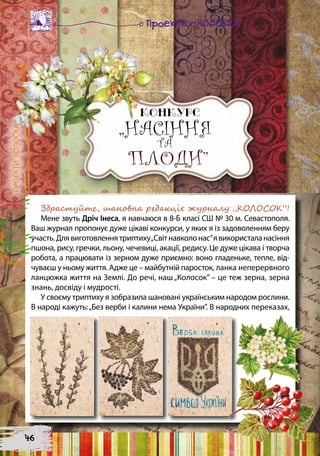 ПРОЕКТИКОЛОСКА
Здрастуйте, шановна редакціє журналу „КОЛОСОК”!
Мене звуть Дріч Інеса, я навчаюся в 8-Б класі СШ № 30 м. Севастополя.
Ваш журнал пропонує дуже цікаві конкурси, у яких я із задоволенням беру
участь.Длявиготовленнятриптиху„Світнавколонас”явикористаланасіння
пшона, рису, гречки, льону, чечевиці, акації, редису. Це дуже цікава і творча
робота, а працювати із зерном дуже приємно: воно гладеньке, тепле, від-
чуваєш у ньому життя. Адже це – майбутній паросток, ланка неперервного
ланцюжка життя на Землі. До речі, наш „Колосок” – це теж зерна, зерна
знань, досвіду і мудрості.
У своєму триптиху я зобразила шановані українським народом рослини.
В народі кажуть:„Без верби і калини нема України”. В народних переказах,
„НАСІННЯ
ТА
ПЛОДИ”
„НАСІННЯ
ТА
ПЛОДИ”
46
 