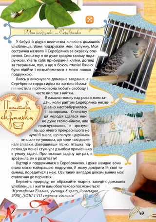 Моя подружка – Серебрянка
У бабусі й дідуся величезна кількість домашніх
улюбленців. Вони подарували мені папужку. Моя
сестричка назвала її Серебрянка за окраску опе-
рення. Спочатку я не дуже зраділа такому пода-
рункові. Уявіть собі: прибирання клітки, догляд
за тваринами, пух, а ще я боюсь птахів! Лячно
було підійти і познайомитися з моєю новою
подружкою. 	
Якось я виконувала домашнє завдання, а
Серебрянка гордо сиділа на настільній лам-
пі і чистила пір’ячко: вона любить свободу і
часто вилітає з клітки. 	
Я ламала голову над розв’язком за-
дачі, коли раптом Серебрянка неспо-
дівано настовбурчилась
і зачиркала. Спочатку
ця мелодія здалася мені
не дуже гармонійною, але
прислухавшись, я зрозумі-
ла, що нічого прекраснішого не
чула! Я знала, що папуги цвірінька-
ють, але не уявляла, що вони такі доско-
налі співаки. Завершивши пісню, пташка під-
летіла до мене і стукнула дзьобом прямісінько
в умову задачі. Прочитавши задачу ще раз, я
зрозуміла, як її розв’язати! 	
Відтоді я подружилася з Серебрянкою, і дуже швидко вона
стала моєю найкращою подругою. Я можу довірити їй свої та-
ємниці, порадитися з нею. Ось такий випадок цілком змінив моє
ставлення до пернатих. 	
Бережіть природу, не ображайте тварин, заведіть домашніх
улюбленців, і життя вам обов’язково посміхнеться!
Мустафаєва Ельмаз, учениця 8 класу Азовського
НВК „ЗОШ I-III ступеня-гімназія”
49
 