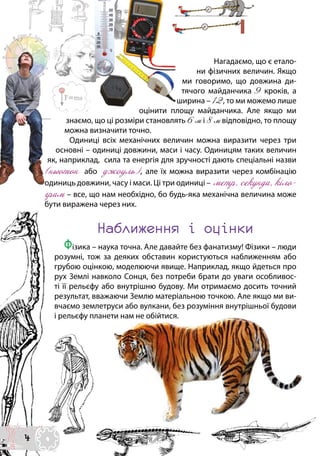 Нагадаємо, що є етало-
ни фізичних величин. Якщо
ми говоримо, що довжина ди-
тячого майданчика 9 кроків, а
ширина – 12, то ми можемо лише
оцінити площу майданчика. Але якщо ми
знаємо, що ці розміри становлять 6 м і 8 м відповідно, то площу
можна визначити точно.
Одиниці всіх механічних величин можна виразити через три
основні – одиниці довжини, маси і часу. Одиницям таких величин
як, наприклад, сила та енергія для зручності дають спеціальні назви
(ньютон або джоуль), але їх можна виразити через комбінацію
одиниць довжини, часу і маси. Ці три одиниці – метр, секунда, кіло-
грам – все, що нам необхідно, бо будь-яка механічна величина може
бути виражена через них.
Наближення і оцінки
Фізика – наука точна. Але давайте без фанатизму! Фізики – люди
розумні, тож за деяких обставин користуються наближенням або
грубою оцінкою, моделюючи явище. Наприклад, якщо йдеться про
рух Землі навколо Сонця, без потреби брати до уваги особливос-
ті її рельєфу або внутрішню будову. Ми отримаємо досить точний
результат, вважаючи Землю матеріальною точкою. Але якщо ми ви-
вчаємо землетруси або вулкани, без розуміння внутрішньої будови
і рельєфу планети нам не обійтися.
4
 