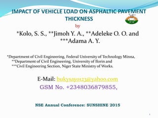 IMPACT OF VEHICLE LOAD ON ASPHALTIC PAVEMENT
THICKNESS
by
*Kolo, S. S., **Jimoh Y. A., **Adeleke O. O. and
***Adama A. Y.
*Department of Civil Engineering, Federal University of Technology Minna,
**Department of Civil Engineering, University of Ilorin and
***Civil Engineering Section, Niger State Ministry of Works.
E-Mail: bukysayo123@yahoo.com
GSM No. +2348036879855,
NSE Annual Conference: SUNSHINE 2015
1
 