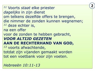 11 Voorts staat elke priester
                                              2
dagelijks in zijn dienst
om telkens dezelfde offers te brengen,
die nimmer de zonden kunnen wegnemen;
11 deze echter is,

na een offer
voor de zonden te hebben gebracht,
VOOR ALTIJD GEZETEN
AAN DE RECHTERHAND VAN GOD,
13 voorts afwachtende,

totdat zijn vijanden gemaakt worden
tot een voetbank voor zijn voeten.

Hebreeën 10:11-13                        10
 