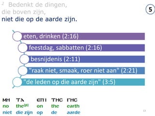 2 Bedenkt de dingen,
die boven zijn,                                          5
niet die op de aarde zijn.

       eten, drinken (2:16)
         feestdag, sabbatten (2:16)
         besnijdenis (2:11)
         "raak niet, smaak, roer niet aan" (2:21)
       "de leden op die aarde zijn" (3:5)


                                                    13
 