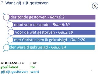 3   Want gij zijt gestorven
                                                         5

      der zonde gestorven - Rom.6:2
        dood voor de zonde - Rom.6:10
         voor de wet gestorven - Gal.2:19
        met Christus ben ik gekruisigd - Gal.2:20
      der wereld gekruisigd - Gal.6:14




                                                    14
 
