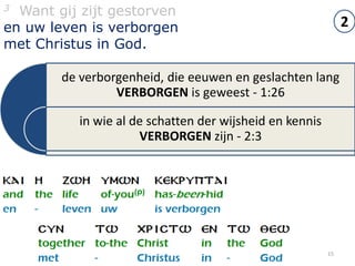 3 Want gij zijt gestorven
en uw leven is verborgen                                       2
met Christus in God.

        de verborgenheid, die eeuwen en geslachten lang
                 VERBORGEN is geweest - 1:26

           in wie al de schatten der wijsheid en kennis
                      VERBORGEN zijn - 2:3




                                                          15
 