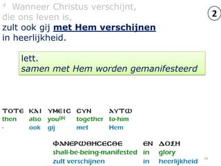 4  Wanneer Christus verschijnt,
die ons leven is,                              2
zult ook gij met Hem verschijnen
in heerlijkheid.

    lett.
    samen met Hem worden gemanifesteerd




                                          18
 