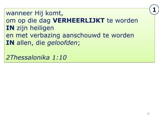 wanneer Hij komt,
                                             1
om op die dag VERHEERLIJKT te worden
IN zijn heiligen
en met verbazing aanschouwd te worden
IN allen, die geloofden;

2Thessalonika 1:10




                                        19
 