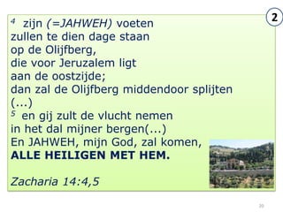4  zijn (=JAHWEH) voeten
                                                2
zullen te dien dage staan
op de Olijfberg,
die voor Jeruzalem ligt
aan de oostzijde;
dan zal de Olijfberg middendoor splijten
(...)
5 en gij zult de vlucht nemen

in het dal mijner bergen(...)
En JAHWEH, mijn God, zal komen,
ALLE HEILIGEN MET HEM.

Zacharia 14:4,5
                                           20
 