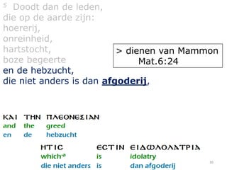 5 Doodt dan de leden,
die op de aarde zijn:
hoererij,
onreinheid,
hartstocht,               > dienen van Mammon
boze begeerte                  Mat.6:24
en de hebzucht,
die niet anders is dan afgoderij,




                                           30
 