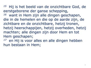 2
15 Hij is het beeld van de onzichtbare God, de
eerstgeborene der ganse schepping,
16 want in Hem zijn alle dingen gescha...