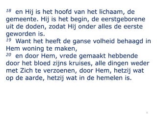 3
18 en Hij is het hoofd van het lichaam, de
gemeente. Hij is het begin, de eerstgeborene
uit de doden, zodat Hij onder al...