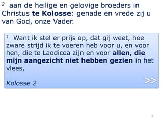 2 aan de heilige en gelovige broeders in
Christus te Kolosse: genade en vrede zij u
van God, onze Vader.

    1 Want ik stel er prijs op, dat gij weet, hoe
    zware strijd ik te voeren heb voor u, en voor
    hen, die te Laodicea zijn en voor allen, die
    mijn aangezicht niet hebben gezien in het
    vlees,

    Kolosse 2




                                                13
 