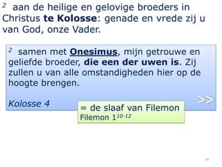 2 aan de heilige en gelovige broeders in
Christus te Kolosse: genade en vrede zij u
van God, onze Vader.

    2 samen met Onesimus, mijn getrouwe en
    geliefde broeder, die een der uwen is. Zij
    zullen u van alle omstandigheden hier op de
    hoogte brengen.

    Kolosse 4       = de slaaf van Filemon
                    Filemon 110-12




                                                  14
 