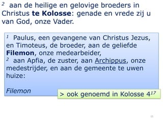 2 aan de heilige en gelovige broeders in
Christus te Kolosse: genade en vrede zij u
van God, onze Vader.

    1 Paulus, een gevangene van Christus Jezus,
    en Timoteus, de broeder, aan de geliefde
    Filemon, onze medearbeider,
    2 aan Apfia, de zuster, aan Archippus, onze

    medestrijder, en aan de gemeente te uwen
    huize:

    Filemon
                   > ook genoemd in Kolosse 417


                                              15
 