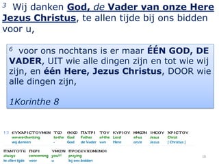 3 Wij danken God, de Vader van onze Here
Jezus Christus, te allen tijde bij ons bidden
voor u,

    6  voor ons nochtans is er maar ÉÉN GOD, DE
    VADER, UIT wie alle dingen zijn en tot wie wij
    zijn, en één Here, Jezus Christus, DOOR wie
    alle dingen zijn,

    1Korinthe 8




                                               18
 