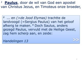 1 Paulus, door de wil van God een apostel
van Christus Jezus, en Timoteus onze broeder,

    8 ... en (>de Jood Elymas) trachtte de
    landvoogd (=Sergius Paulus) van het geloof
    afkerig te maken. 9 Doch Saulus, anders
    gezegd Paulus, vervuld met de Heilige Geest,
    zag hem scherp aan, en zeide:

    Handelingen 13




                                                   2
 