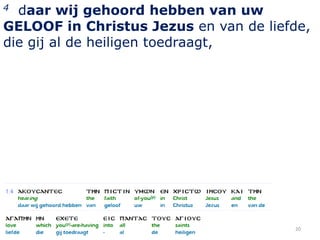 4 daar wij gehoord hebben van uw
GELOOF in Christus Jezus en van de liefde,
die gij al de heiligen toedraagt,




                                       20
 