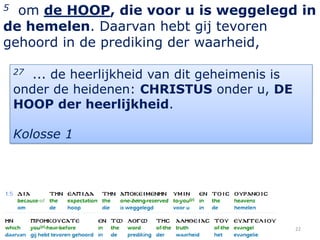 5 om de HOOP, die voor u is weggelegd in
de hemelen. Daarvan hebt gij tevoren
gehoord in de prediking der waarheid,

    27 ... de heerlijkheid van dit geheimenis is
    onder de heidenen: CHRISTUS onder u, DE
    HOOP der heerlijkheid.

    Kolosse 1




                                                   22
 
