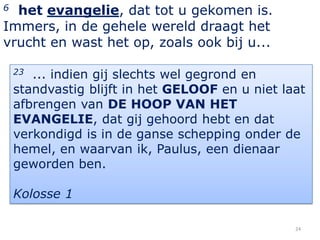 6 het evangelie, dat tot u gekomen is.
Immers, in de gehele wereld draagt het
vrucht en wast het op, zoals ook bij u...

    23 ... indien gij slechts wel gegrond en
    standvastig blijft in het GELOOF en u niet laat
    afbrengen van DE HOOP VAN HET
    EVANGELIE, dat gij gehoord hebt en dat
    verkondigd is in de ganse schepping onder de
    hemel, en waarvan ik, Paulus, een dienaar
    geworden ben.

    Kolosse 1

                                                 24
 