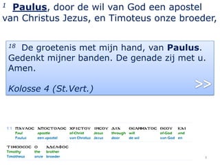 1 Paulus, door de wil van God een apostel
van Christus Jezus, en Timoteus onze broeder,

    18De groetenis met mijn hand, van Paulus.
    Gedenkt mijner banden. De genade zij met u.
    Amen.

    Kolosse 4 (St.Vert.)




                                              3
 