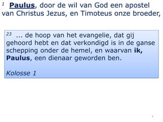 1 Paulus, door de wil van God een apostel
van Christus Jezus, en Timoteus onze broeder,

    23 ... de hoop van het evangelie, dat gij
    gehoord hebt en dat verkondigd is in de ganse
    schepping onder de hemel, en waarvan ik,
    Paulus, een dienaar geworden ben.

    Kolosse 1




                                                4
 