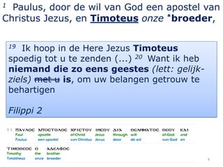 1 Paulus, door de wil van God een apostel van
Christus Jezus, en Timoteus onze *broeder,

    19  Ik hoop in de Here Jezus Timoteus
    spoedig tot u te zenden (...) 20 Want ik heb
    niemand die zo eens geestes (lett: gelijk-
    ziels) met u is, om uw belangen getrouw te
    behartigen

    Filippi 2




                                                   8
 