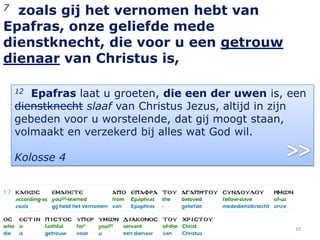 7 zoals gij het vernomen hebt van
Epafras, onze geliefde mede
dienstknecht, die voor u een getrouw
dienaar van Christus is,

    12 Epafras laat u groeten, die een der uwen is, een
    dienstknecht slaaf van Christus Jezus, altijd in zijn
    gebeden voor u worstelende, dat gij moogt staan,
    volmaakt en verzekerd bij alles wat God wil.

    Kolosse 4




                                                       10
 