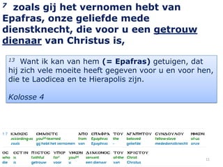 7 zoals gij het vernomen hebt van
Epafras, onze geliefde mede
dienstknecht, die voor u een getrouw
dienaar van Christus is,
    13  Want ik kan van hem (= Epafras) getuigen, dat
    hij zich vele moeite heeft gegeven voor u en voor hen,
    die te Laodicea en te Hierapolis zijn.

    Kolosse 4




                                                       11
 