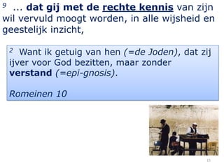 9 ... dat gij met de rechte kennis van zijn
wil vervuld moogt worden, in alle wijsheid en
geestelijk inzicht,

    2  Want ik getuig van hen (=de Joden), dat zij
    ijver voor God bezitten, maar zonder
    verstand (=epi-gnosis).

    Romeinen 10




                                                15
 