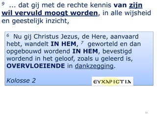 9 ... dat gij met de rechte kennis van zijn
wil vervuld moogt worden, in alle wijsheid
en geestelijk inzicht,

    6 Nu gij Christus Jezus, de Here, aanvaard
    hebt, wandelt IN HEM, 7 geworteld en dan
    opgebouwd wordend IN HEM, bevestigd
    wordend in het geloof, zoals u geleerd is,
    OVERVLOEIENDE in dankzegging.

    Kolosse 2




                                                 16
 