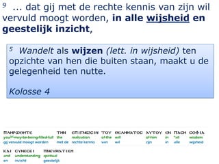 9 ... dat gij met de rechte kennis van zijn wil
vervuld moogt worden, in alle wijsheid en
geestelijk inzicht,

    5 Wandelt als wijzen (lett. in wijsheid) ten
    opzichte van hen die buiten staan, maakt u de
    gelegenheid ten nutte.

    Kolosse 4




                                               18
 