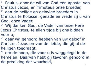 1 Paulus, door de wil van God een apostel van
Christus Jezus, en Timoteus onze broeder,
2 aan de heilige en gelovige broeders in

Christus te Kolosse: genade en vrede zij u van
God, onze Vader.
3 Wij danken God, de Vader van onze Here

Jezus Christus, te allen tijde bij ons bidden
voor u,
4 daar wij gehoord hebben van uw geloof in

Christus Jezus en van de liefde, die gij al de
heiligen toedraagt,
5 om de hoop, die voor u is weggelegd in de

hemelen. Daarvan hebt gij tevoren gehoord in
de prediking der waarheid,
                                           2
 
