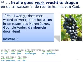 10 ... in alle goed werk vrucht te dragen
en op te wassen in de rechte kennis van God.

 17En al wat gij doet met
 woord of werk, doet het alles
 in de naam des Heren Jezus,
 God, de Vader, dankende
 door Hem!

 Kolosse 3




                                         21
 