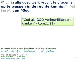 10 ... in alle goed werk vrucht te dragen en
op te wassen in de rechte kennis (= het
besef) van *God.

            "God als GOD verheerlijken en
            danken" (Rom.1:21)




                                            22
 
