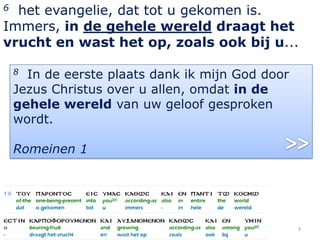6 het evangelie, dat tot u gekomen is.
Immers, in de gehele wereld draagt het
vrucht en wast het op, zoals ook bij u...

    8 In de eerste plaats dank ik mijn God door
    Jezus Christus over u allen, omdat in de
    gehele wereld van uw geloof gesproken
    wordt.

    Romeinen 1




                                                  3
 