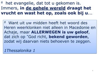 6 het evangelie, dat tot u gekomen is.
Immers, in de gehele wereld draagt het
vrucht en wast het op, zoals ook bij u...

    8 Want uit uw midden heeft het woord des
    Heren weerklonken niet alleen in Macedonie en
    Achaje, maar ALLERWEGEN is uw geloof,
    dat zich op *God richt, bekend geworden,
    zodat wij daarvan niets behoeven te zeggen.

    1Thessalonika 1




                                               4
 