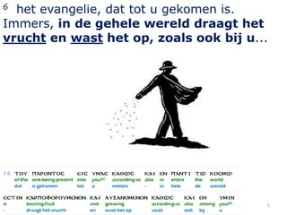 6 het evangelie, dat tot u gekomen is.
Immers, in de gehele wereld draagt het
vrucht en wast het op, zoals ook bij u...




                                        5
 