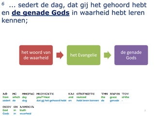 6 ... sedert de dag, dat gij het gehoord hebt
en de genade Gods in waarheid hebt leren
kennen;



      het woord van                   de genade
                      het Evangelie
       de waarheid                      Gods




                                                  7
 
