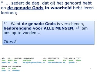 6 ... sedert de dag, dat gij het gehoord hebt
en de genade Gods in waarheid hebt leren
kennen;

    11  Want de genade Gods is verschenen,
    heilbrengend voor ALLE MENSEN, 12 om
    ons op te voeden...

    Titus 2




                                             8
 