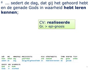 6 ... sedert de dag, dat gij het gehoord hebt
en de genade Gods in waarheid hebt leren
kennen;

                   CV: realiseerde
                   Gr. > epi-gnosis




                                            9
 