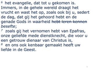 6 het evangelie, dat tot u gekomen is.
Immers, in de gehele wereld draagt het
vrucht en wast het op, zoals ook bij u, sede...