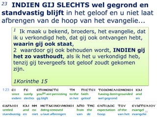 23 INDIEN GIJ SLECHTS wel gegrond en
standvastig blijft in het geloof en u niet laat
afbrengen van de hoop van het evangelie...
     1  Ik maak u bekend, broeders, het evangelie, dat
     ik u verkondigd heb, dat gij ook ontvangen hebt,
     waarin gij ook staat,
     2 waardoor gij ook behouden wordt, INDIEN gij
     het zo vasthoudt, als ik het u verkondigd heb,
     tenzij gij tevergeefs tot geloof zoudt gekomen
     zijn.

     1Korinthe 15




                                                     10
 