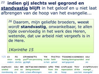 23 indien gij slechts wel gegrond en
standvastig blijft in het geloof en u niet laat
afbrengen van de hoop van het evangelie...
     26 Daarom, mijn geliefde broeders, weest
     wordt standvastig, onwankelbaar, te allen
     tijde overvloedig in het werk des Heren,
     wetende, dat uw arbeid niet vergeefs is in
     de Here.

     1Korinthe 15




                                              11
 