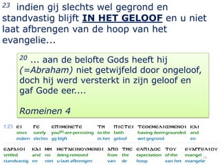 23 indien gij slechts wel gegrond en
standvastig blijft IN HET GELOOF en u niet
laat afbrengen van de hoop van het
evangelie...
     20... aan de belofte Gods heeft hij
     (=Abraham) niet getwijfeld door ongeloof,
     doch hij werd versterkt in zijn geloof en
     gaf Gode eer....

     Romeinen 4




                                                 12
 