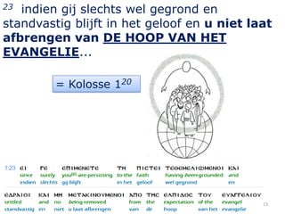 23 indien gij slechts wel gegrond en
standvastig blijft in het geloof en u niet laat
afbrengen van DE HOOP VAN HET
EVANGELIE...

         = Kolosse 120




                                             13
 