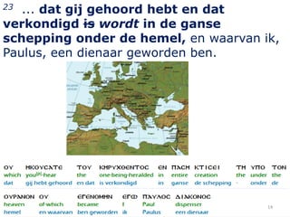 23 ... dat gij gehoord hebt en dat
verkondigd is wordt in de ganse
schepping onder de hemel, en waarvan ik,
Paulus, een dienaar geworden ben.




                                      14
 