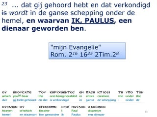 23 ... dat gij gehoord hebt en dat verkondigd
is wordt in de ganse schepping onder de
hemel, en waarvan IK, PAULUS, een
dienaar geworden ben.

              "mijn Evangelie"
              Rom. 216 1625 2Tim.28




                                           15
 