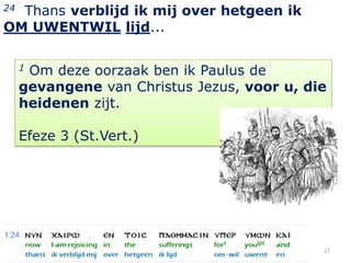 24Thans verblijd ik mij over hetgeen ik
OM UWENTWIL lijd...

     1Om deze oorzaak ben ik Paulus de
     gevangene van Christus Jezus, voor u, die
     heidenen zijt.

     Efeze 3 (St.Vert.)




                                             17
 